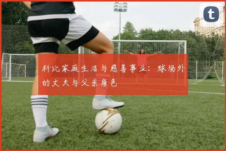 科比家庭生活与慈善事业：球场外的丈夫与父亲角色