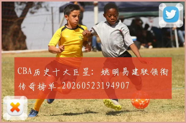 CBA历史十大巨星:姚明易建联领衔传奇榜单_20260523194907