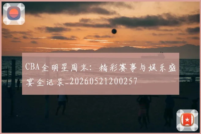 CBA全明星周末:精彩赛事与娱乐盛宴全记录_20260521200257