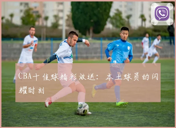 CBA十佳球精彩放送:本土球员的闪耀时刻