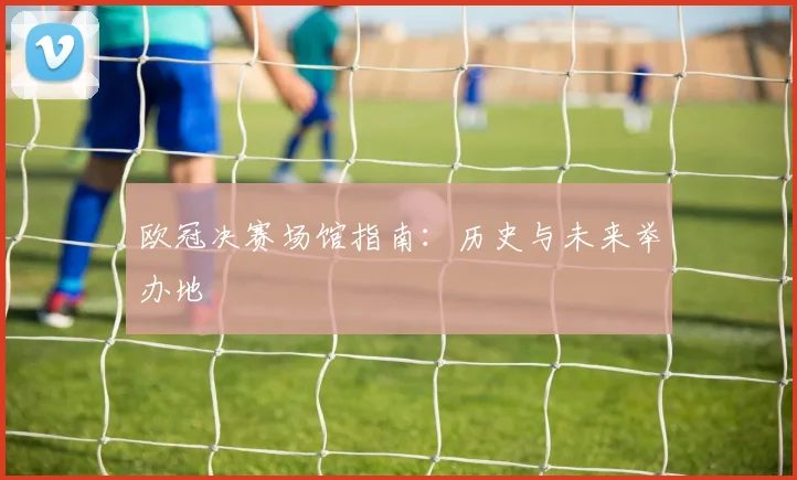 欧冠决赛场馆指南:历史与未来举办地