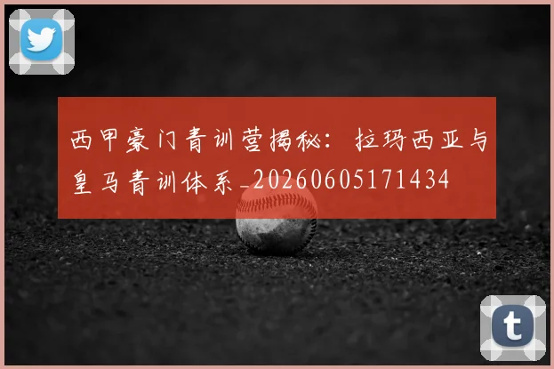 西甲豪门青训营揭秘:拉玛西亚与皇马青训体系_20260605171434