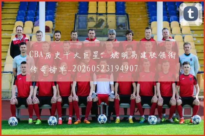 CBA历史十大巨星：姚明易建联领衔传奇榜单_20260523194907