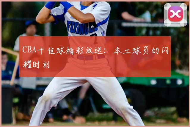 CBA十佳球精彩放送:本土球员的闪耀时刻