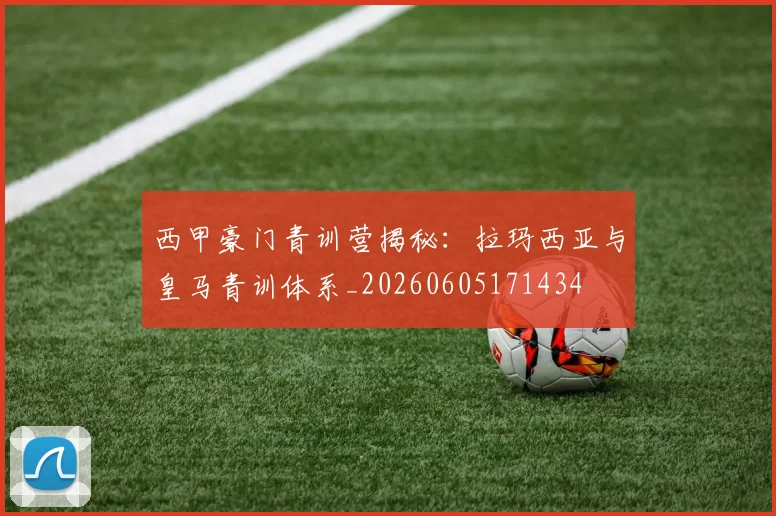 西甲豪门青训营揭秘:拉玛西亚与皇马青训体系_20260605171434