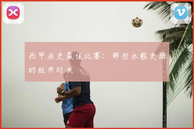 西甲历史最佳比赛:那些永载史册的经典对决
