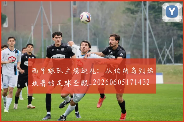 西甲球队主场巡礼:从伯纳乌到诺坎普的足球圣殿_20260605171432