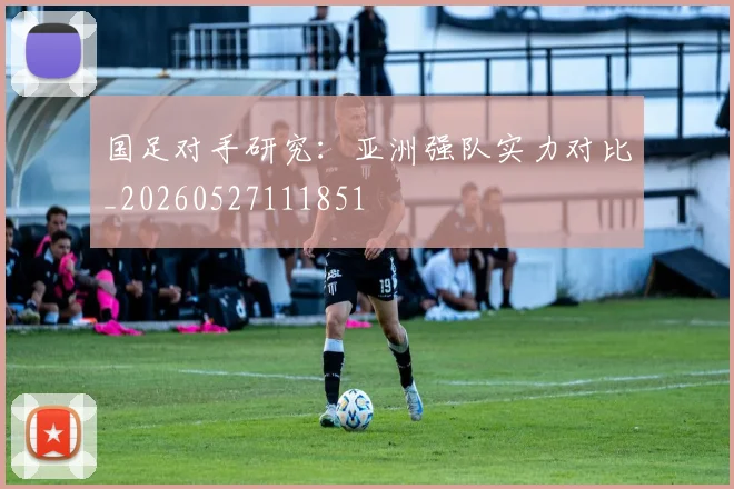 国足对手研究:亚洲强队实力对比_20260527111851