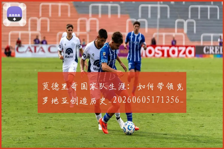 莫德里奇国家队生涯：如何带领克罗地亚创造历史_20260605171356_20260703181745