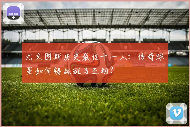 尤文图斯历史最佳十一人:传奇球星如何铸就斑马王朝?
